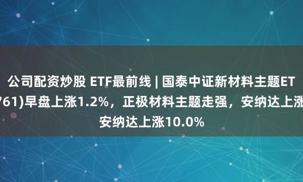 公司配资炒股 ETF最前线 | 国泰中证新材料主题ETF(159761)早盘上涨1.2%，正极材料主题走强，安纳达上涨10.0%
