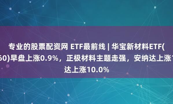 专业的股票配资网 ETF最前线 | 华宝新材料ETF(516360)早盘上涨0.9%，正极材料主题走强，安纳达上涨10.0%