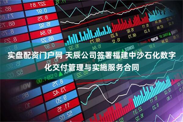 实盘配资门户网 天辰公司签署福建中沙石化数字化交付管理与实施服务合同