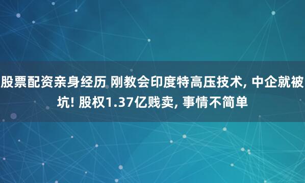 股票配资亲身经历 刚教会印度特高压技术, 中企就被坑! 股权1.37亿贱卖, 事情不简单