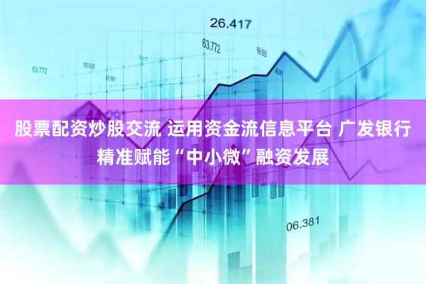 股票配资炒股交流 运用资金流信息平台 广发银行精准赋能“中小微”融资发展