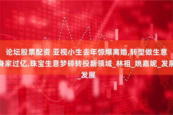 论坛股票配资 亚视小生去年惊爆离婚,转型做生意身家过亿,珠宝生意梦碎转投新领域_林祖_姚嘉妮_发展